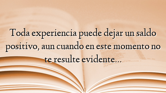 Toda experiencia puede dejar un saldo positivo, aun cuando en este momento no te resulte evidente…