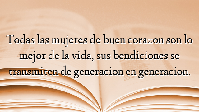 Todas las mujeres de buen corazon son lo mejor de la vida, sus bendiciones se transmiten de generacion en generacion.
