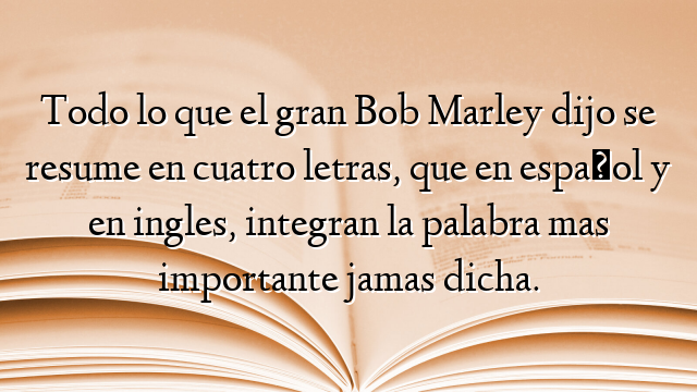 Todo lo que el gran Bob Marley dijo se resume en cuatro letras, que en español y en ingles, integran la palabra mas importante jamas dicha.