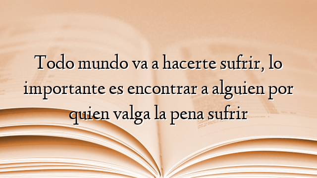 Todo mundo va a hacerte sufrir, lo importante es encontrar a alguien por quien valga la pena sufrir