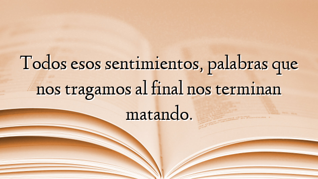 Todos esos sentimientos, palabras que nos tragamos al final nos terminan matando.