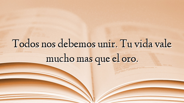 Todos nos debemos unir. Tu vida vale mucho mas que el oro.