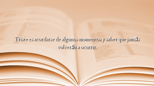 Triste es acordarse de algunos momentos y saber que jamás volverán a ocurrir.