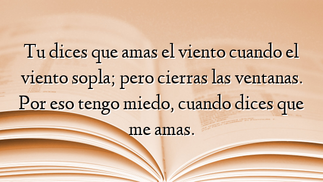 Tu dices que amas el viento cuando el viento sopla; pero cierras las ventanas. Por eso tengo miedo, cuando dices que me amas.