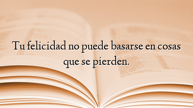 Tu felicidad no puede basarse en cosas que se pierden.