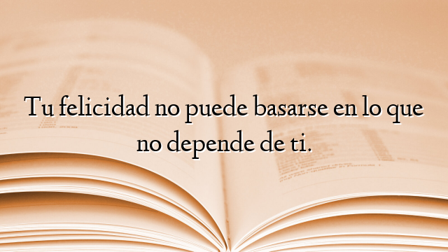 Tu felicidad no puede basarse en lo que no depende de ti.