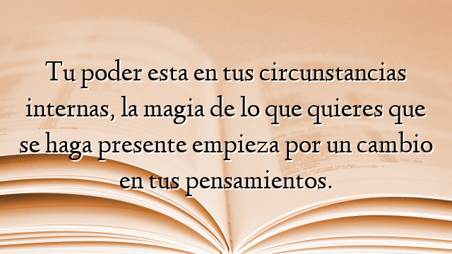 Tu poder esta en tus circunstancias internas, la magia de lo que quieres que se haga presente empieza por un cambio en tus pensamientos.