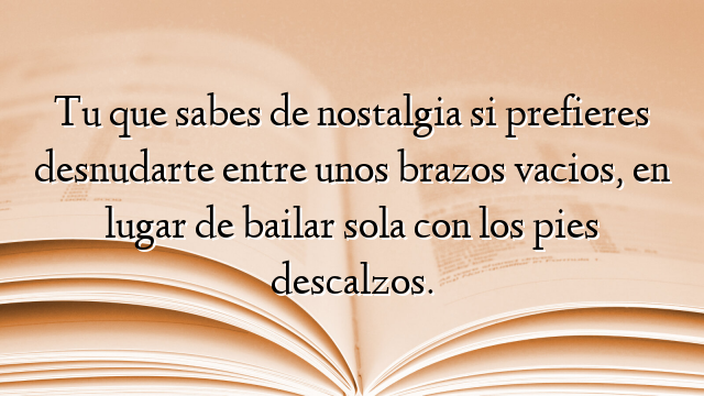 Tu que sabes de nostalgia si prefieres desnudarte entre unos brazos vacios, en lugar de bailar sola con los pies descalzos.
