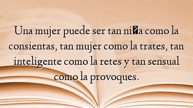 Una mujer puede ser tan niña como la consientas, tan mujer como la trates, tan inteligente como la retes y tan sensual como la provoques.