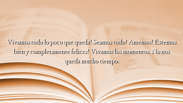 Vivamos todo lo poco que queda! Seamos todo! Amemos! Estemos bien y completamente felices! Vivamos los momentos. No nos queda mucho tiempo.