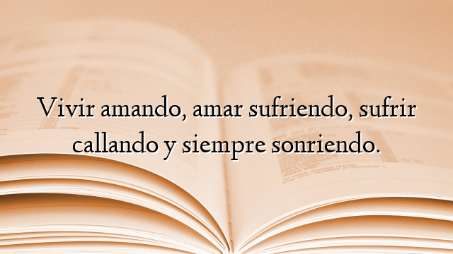 Vivir amando, amar sufriendo, sufrir callando y siempre sonriendo.