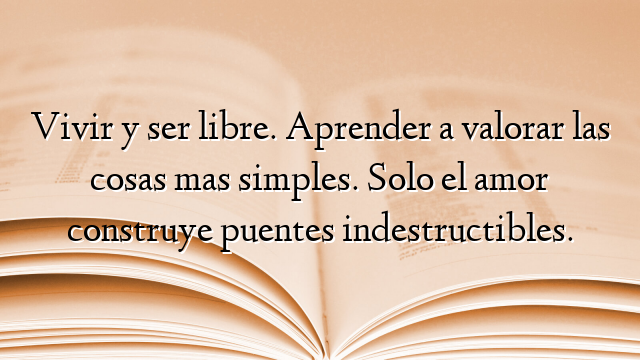 Vivir y ser libre. Aprender a valorar las cosas mas simples. Solo el amor construye puentes indestructibles.