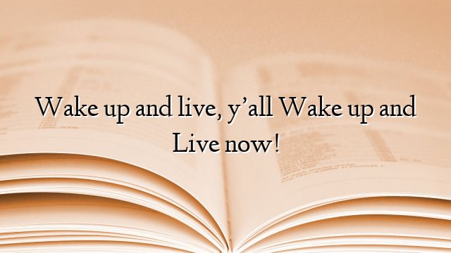 Wake up and live, y’all Wake up and Live now!