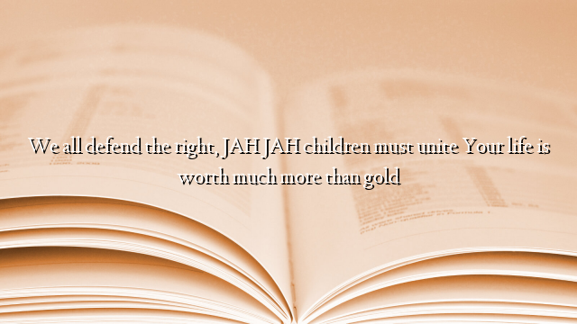 We all defend the right, JAH JAH children must unite Your life is worth much more than gold