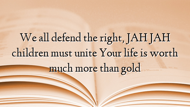 We all defend the right, JAH JAH children must unite Your life is worth much more than gold