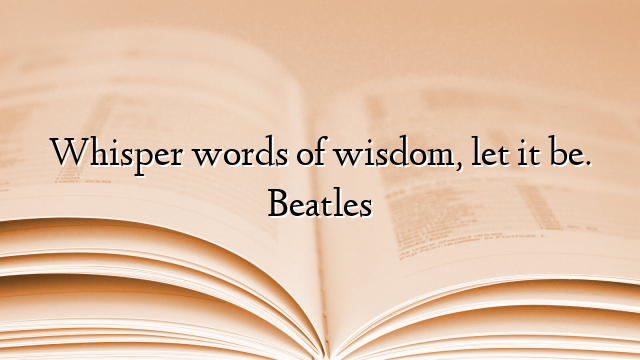 Whisper words of wisdom, let it be. Beatles