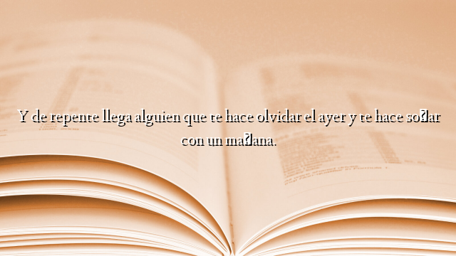 Y de repente llega alguien que te hace olvidar el ayer y te hace soñar con un mañana.