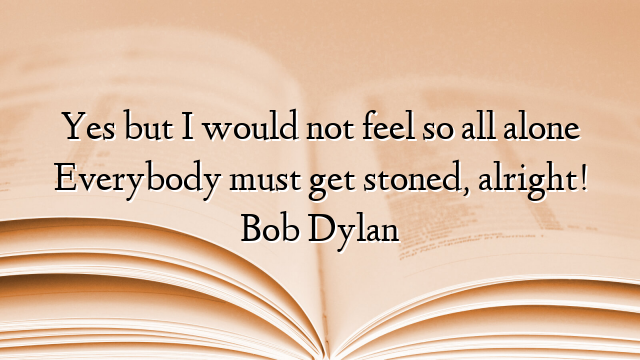 Yes but I would not feel so all alone Everybody must get stoned, alright! Bob Dylan