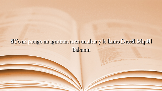 «Yo no pongo mi ignorancia en un altar y le llamo Dios». Mijaíl Bakunin