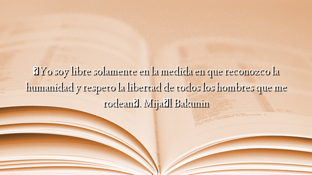 «Yo soy libre solamente en la medida en que reconozco la humanidad y respeto la libertad de todos los hombres que me rodean». Mijaíl Bakunin