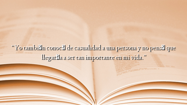 “Yo también conocí de casualidad a una persona y no pensé que llegaría a ser tan importante en mi vida.”