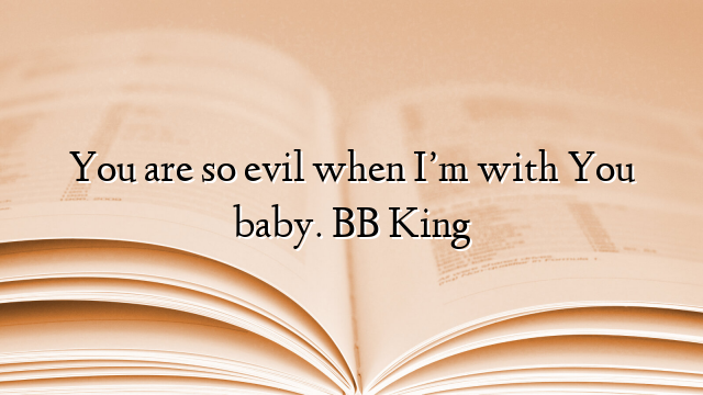 You are so evil when I’m with You baby. BB King