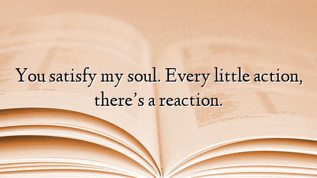 You satisfy my soul. Every little action, there’s a reaction.