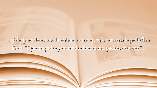 …si despues de esta vida volviera a nacer, solo una cosa le pediría a Dios. ”Que mi padre y mi madre fueran mis padres otra vez”…